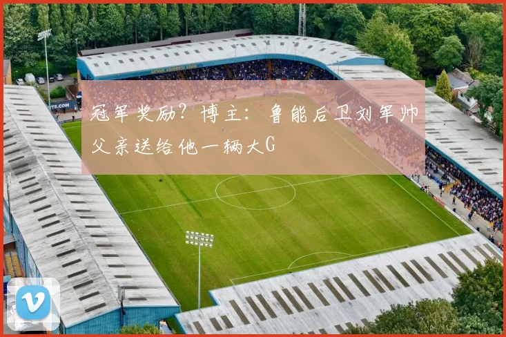冠军奖励？博主：鲁能后卫刘军帅父亲送给他一辆大G