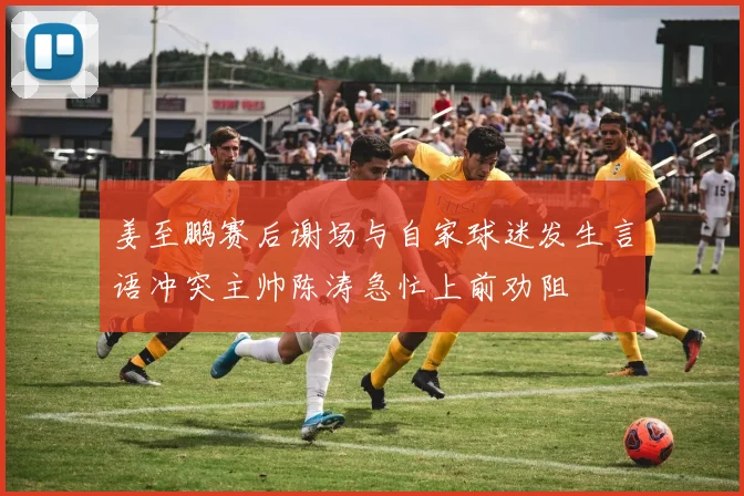 姜至鹏赛后谢场与自家球迷发生言语冲突主帅陈涛急忙上前劝阻