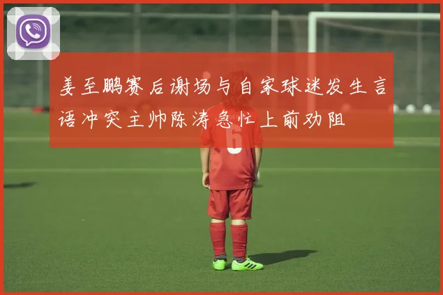 姜至鹏赛后谢场与自家球迷发生言语冲突主帅陈涛急忙上前劝阻