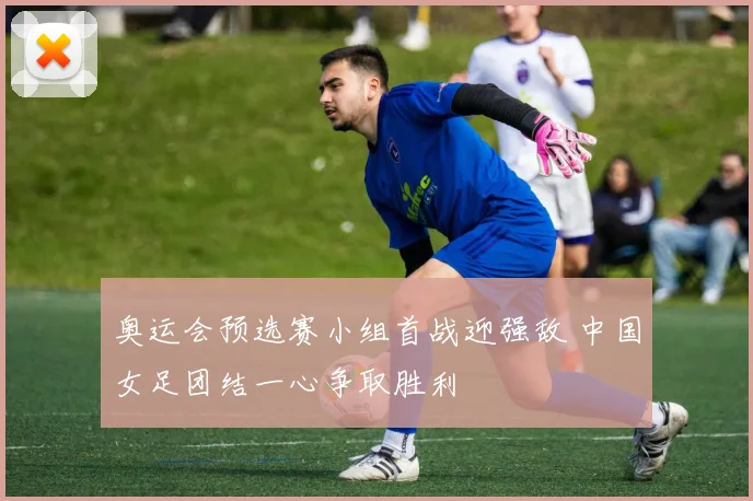 奥运会预选赛小组首战迎强敌 中国女足团结一心争取胜利