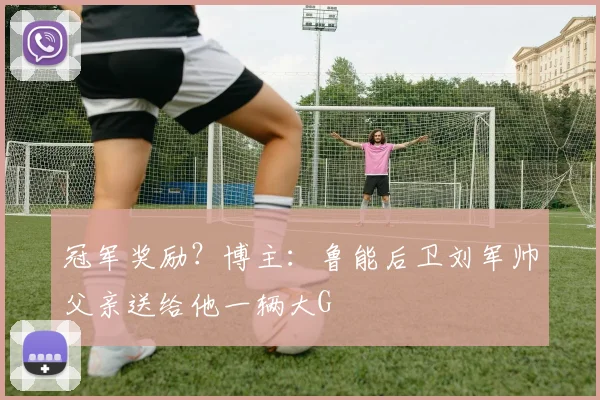 冠军奖励？博主：鲁能后卫刘军帅父亲送给他一辆大G