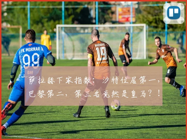 萨拉赫下家指数：沙特位居第一，巴黎第二，第三名竟然是皇马？！