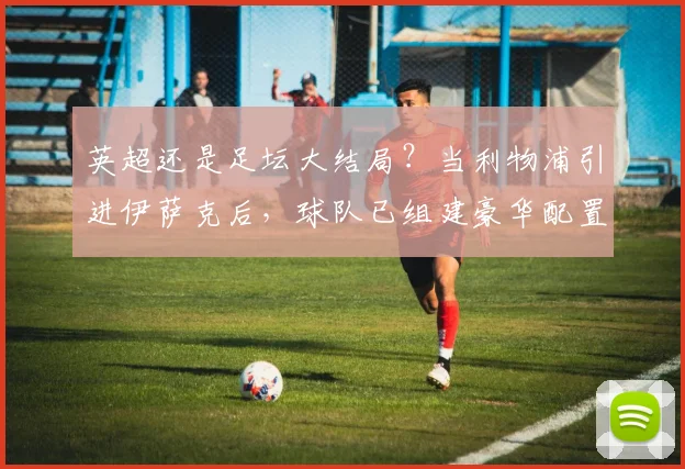 英超还是足坛大结局？当利物浦引进伊萨克后，球队已组建豪华配置