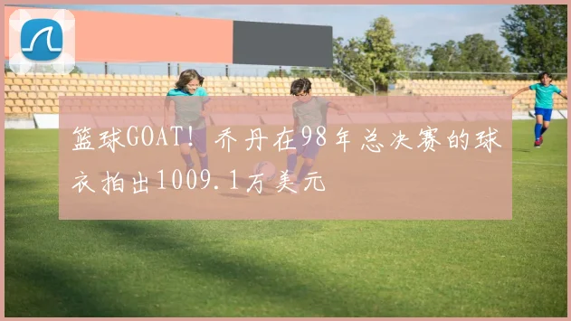 篮球GOAT！乔丹在98年总决赛的球衣拍出1009.1万美元