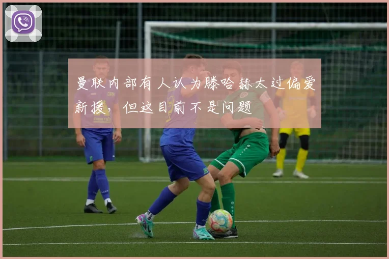 曼联内部有人认为滕哈赫太过偏爱新援，但这目前不是问题