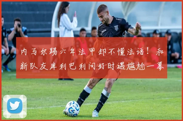 内马尔踢六年法甲却不懂法语！和新队友库利巴利问好时遇尴尬一幕
