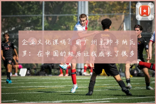 企业文化课吗？前广州主帅卡纳瓦罗：在中国的经历让我成长了很多