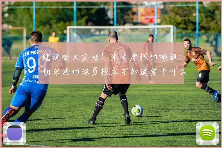 瞎说啥大实话！来自摩根的嘲讽：切尔西的球员根本不知道要干什么