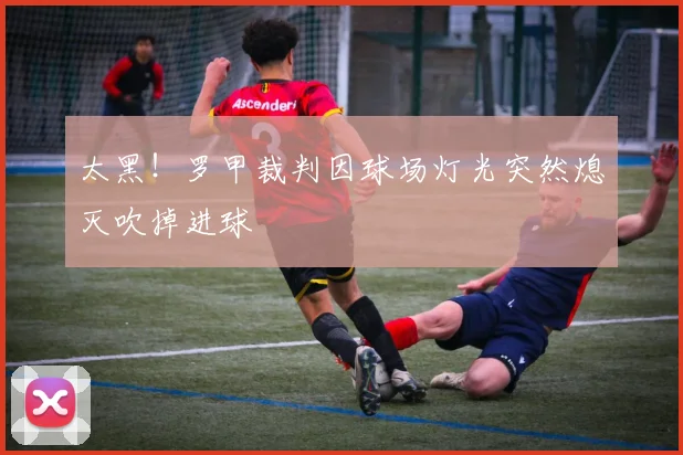 太黑！罗甲裁判因球场灯光突然熄灭吹掉进球