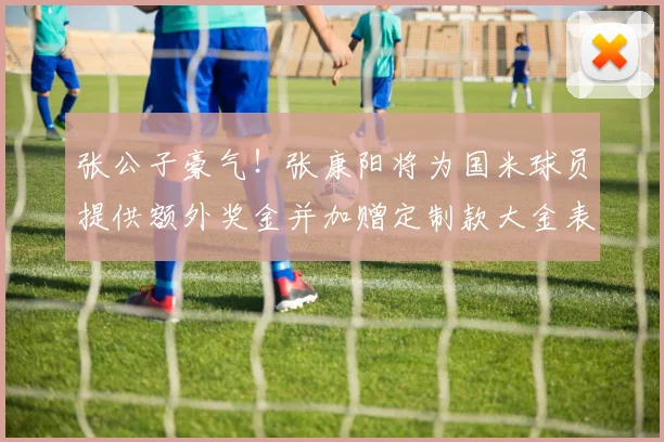 张公子豪气！张康阳将为国米球员提供额外奖金并加赠定制款大金表