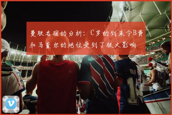曼联名宿的分析：C罗的到来令B费和马奎尔的地位受到了极大影响