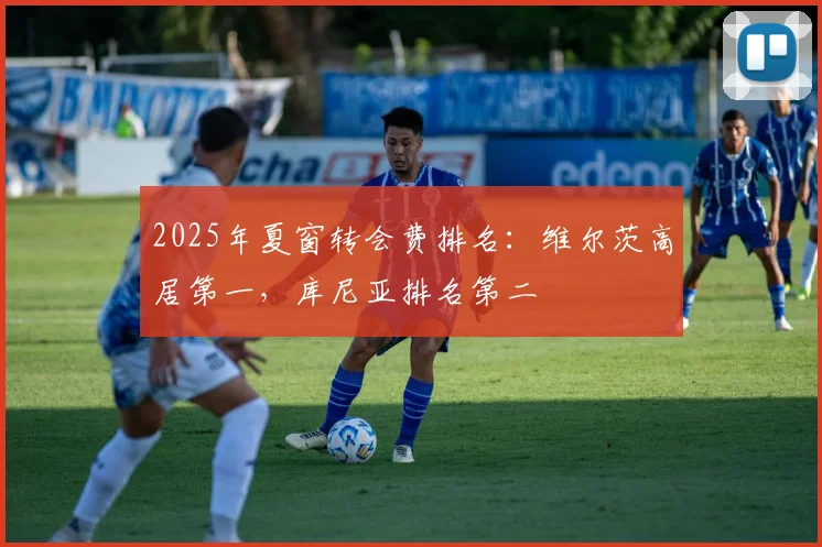 2025年夏窗转会费排名：维尔茨高居第一，库尼亚排名第二