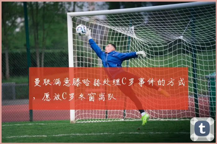 曼联满意滕哈赫处理C罗事件的方式，愿放C罗冬窗离队