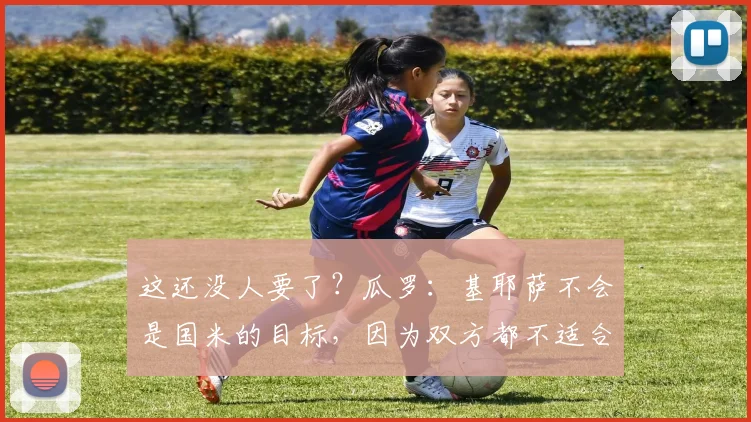 这还没人要了？瓜罗：基耶萨不会是国米的目标，因为双方都不适合