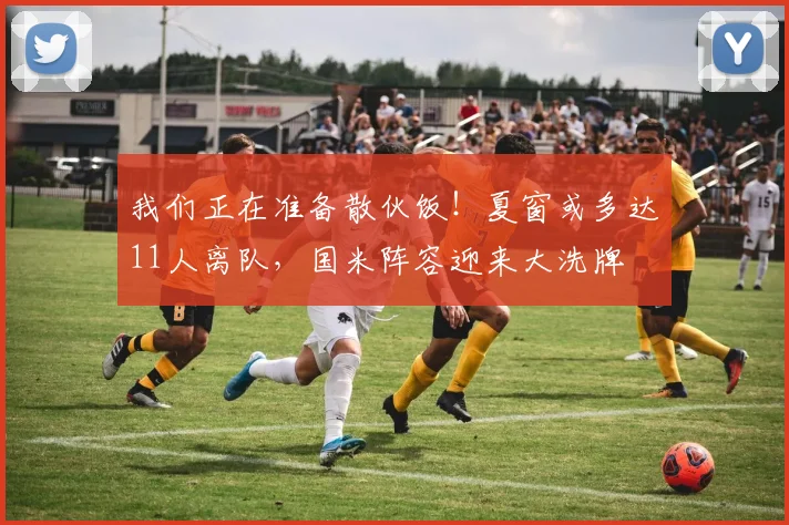 我们正在准备散伙饭！夏窗或多达11人离队，国米阵容迎来大洗牌