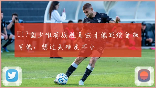 U17国少唯有战胜乌兹才能延续晋级可能，想过关难度不小