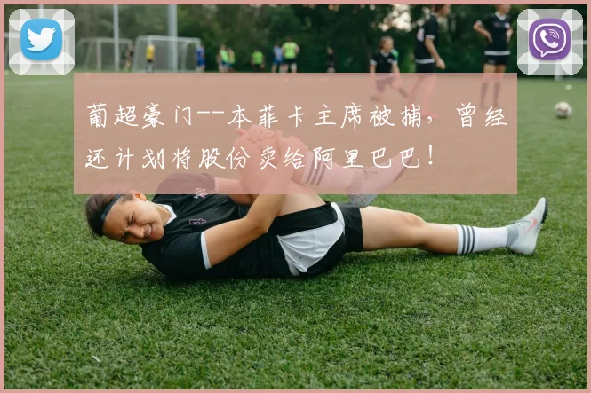 葡超豪门--本菲卡主席被捕，曾经还计划将股份卖给阿里巴巴！
