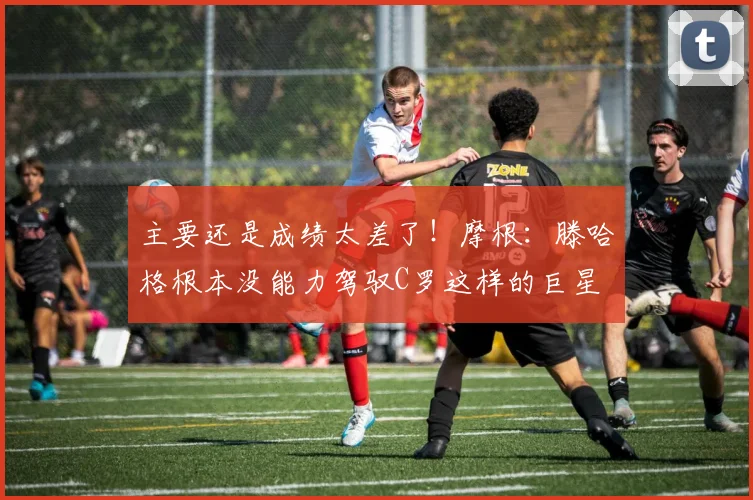 主要还是成绩太差了！摩根：滕哈格根本没能力驾驭C罗这样的巨星