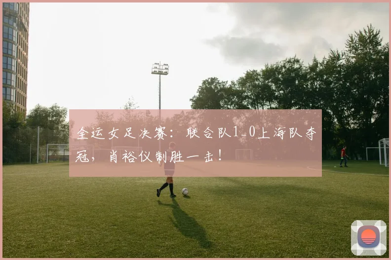 全运女足决赛：联合队1_0上海队夺冠，肖裕仪制胜一击！