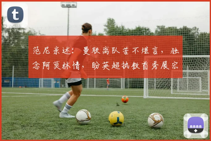 范尼亲述：曼联离队苦不堪言，独念阿莫林情，盼英超执教首秀展宏图