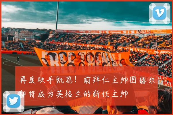 再度联手凯恩！前拜仁主帅图赫尔即将成为英格兰的新任主帅