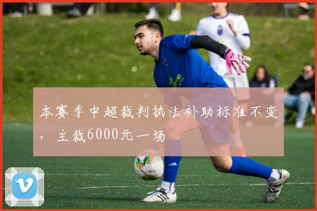 本赛季中超裁判执法补助标准不变，主裁6000元一场
