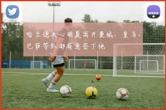 哈兰德决心明夏离开曼城，皇马、巴萨等队都有意签下他