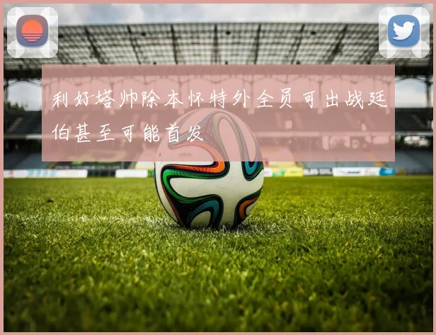 利好塔帅除本怀特外全员可出战廷伯甚至可能首发