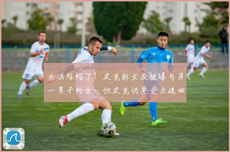头顶绿帽了！皮克新女友被曝与另一男子约会，但皮克仍要全力追回