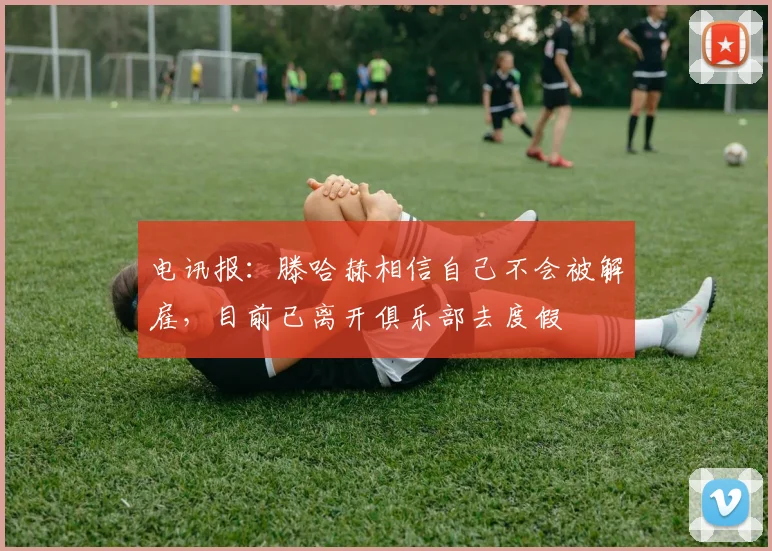 电讯报：滕哈赫相信自己不会被解雇，目前已离开俱乐部去度假