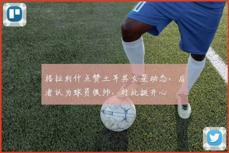 格拉利什点赞土耳其女星动态，后者认为球员很帅，对此挺开心