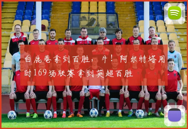 白鹿巷拿到百胜，牛！阿尔特塔用时169场联赛拿到英超百胜
