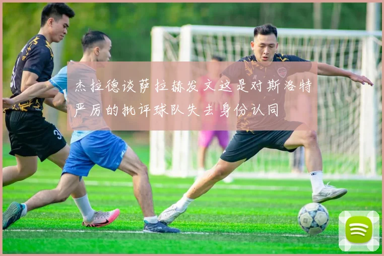 杰拉德谈萨拉赫发文这是对斯洛特严厉的批评球队失去身份认同