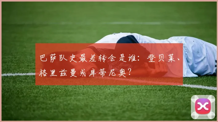 巴萨队史最差转会是谁：登贝莱、格里兹曼或库蒂尼奥？